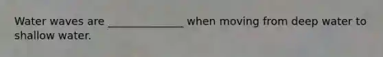 Water waves are ______________ when moving from deep water to shallow water.