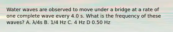 Water waves are observed to move under a bridge at a rate of one complete wave every 4.0 s. What is the frequency of these waves? A. λ/4s B. 1/4 Hz C. 4 Hz D 0.50 Hz