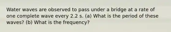 Water waves are observed to pass under a bridge at a rate of one complete wave every 2.2 s. (a) What is the period of these waves? (b) What is the frequency?