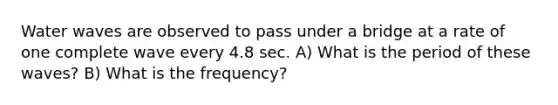 Water waves are observed to pass under a bridge at a rate of one complete wave every 4.8 sec. A) What is the period of these waves? B) What is the frequency?