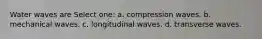 Water waves are Select one: a. compression waves. b. mechanical waves. c. longitudinal waves. d. transverse waves.