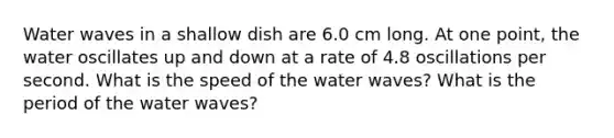 Water waves in a shallow dish are 6.0 cm long. At one point, the water oscillates up and down at a rate of 4.8 oscillations per second. What is the speed of the water waves? What is the period of the water waves?