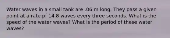 Water waves in a small tank are .06 m long. They pass a given point at a rate pf 14.8 waves every three seconds. What is the speed of the water waves? What is the period of these water waves?