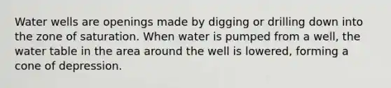 Water wells are openings made by digging or drilling down into the zone of saturation. When water is pumped from a well, the water table in the area around the well is lowered, forming a cone of depression.