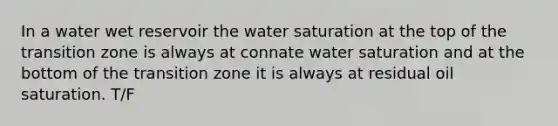 In a water wet reservoir the water saturation at the top of the transition zone is always at connate water saturation and at the bottom of the transition zone it is always at residual oil saturation. T/F