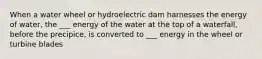 When a water wheel or hydroelectric dam harnesses the energy of water, the ___ energy of the water at the top of a waterfall, before the precipice, is converted to ___ energy in the wheel or turbine blades