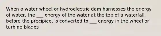 When a water wheel or hydroelectric dam harnesses the energy of water, the ___ energy of the water at the top of a waterfall, before the precipice, is converted to ___ energy in the wheel or turbine blades