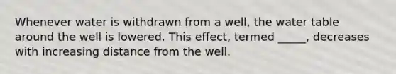 Whenever water is withdrawn from a well, the water table around the well is lowered. This effect, termed _____, decreases with increasing distance from the well.