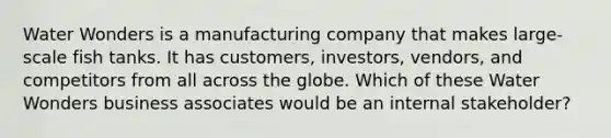 Water Wonders is a manufacturing company that makes large-scale fish tanks. It has customers, investors, vendors, and competitors from all across the globe. Which of these Water Wonders business associates would be an internal stakeholder?