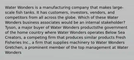 Water Wonders is a manufacturing company that makes large-scale fish tanks. It has customers, investors, vendors, and competitors from all across the globe. Which of these Water Wonders business associates would be an internal stakeholder? Tyson, a major buyer of Water Wonders productsthe government of the home country where Water Wonders operates Below Sea Creators, a competing firm that produces similar products Fresh Fisheries Inc., a firm that supplies machinery to Water Wonders Gretchen, a prominent member of the top management at Water Wonders