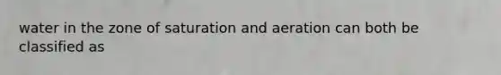 water in the zone of saturation and aeration can both be classified as