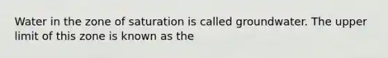 Water in the zone of saturation is called groundwater. The upper limit of this zone is known as the