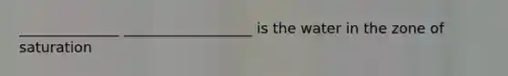______________ __________________ is the water in the zone of saturation