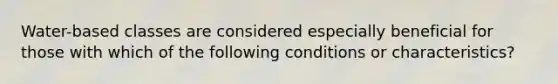 Water-based classes are considered especially beneficial for those with which of the following conditions or characteristics?