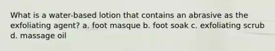 What is a water-based lotion that contains an abrasive as the exfoliating agent? a. foot masque b. foot soak c. exfoliating scrub d. massage oil