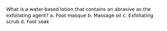 What is a water-based lotion that contains an abrasive as the exfoliating agent? a. Foot masque b. Massage oil c. Exfoliating scrub d. Foot soak