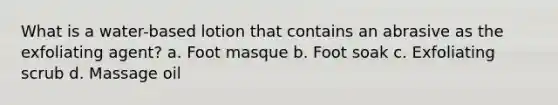 What is a water-based lotion that contains an abrasive as the exfoliating agent? a. Foot masque b. Foot soak c. Exfoliating scrub d. Massage oil