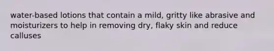 water-based lotions that contain a mild, gritty like abrasive and moisturizers to help in removing dry, flaky skin and reduce calluses