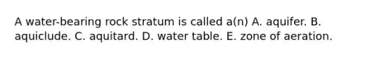 A water-bearing rock stratum is called a(n) A. aquifer. B. aquiclude. C. aquitard. D. water table. E. zone of aeration.