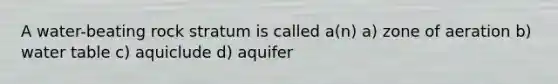 A water-beating rock stratum is called a(n) a) zone of aeration b) water table c) aquiclude d) aquifer