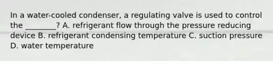 In a water-cooled condenser, a regulating valve is used to control the ________? A. refrigerant flow through the pressure reducing device B. refrigerant condensing temperature C. suction pressure D. water temperature