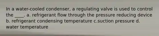 In a water-cooled condenser, a regulating valve is used to control the ____. a. refrigerant flow through the pressure reducing device b. refrigerant condensing temperature c.suction pressure d. water temperature