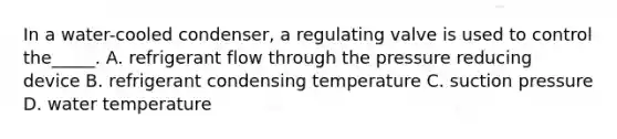 In a water-cooled condenser, a regulating valve is used to control the_____. A. refrigerant flow through the pressure reducing device B. refrigerant condensing temperature C. suction pressure D. water temperature