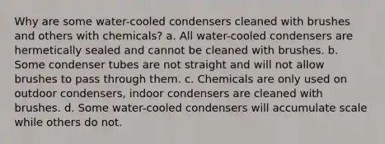 Why are some water-cooled condensers cleaned with brushes and others with chemicals? a. All water-cooled condensers are hermetically sealed and cannot be cleaned with brushes. b. Some condenser tubes are not straight and will not allow brushes to pass through them. c. Chemicals are only used on outdoor condensers, indoor condensers are cleaned with brushes. d. Some water-cooled condensers will accumulate scale while others do not.