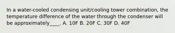 In a water-cooled condensing unit/cooling tower combination, the temperature difference of the water through the condenser will be approximately____. A. 10F B. 20F C. 30F D. 40F