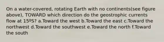 On a water-covered, rotating Earth with no continents(see figure above), TOWARD which direction do the geostrophic currents flow at 15ºS? a.Toward the west b.Toward the east c.Toward the northwest d.Toward the southwest e.Toward the north f.Toward the south