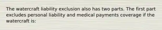 The watercraft liability exclusion also has two parts. The first part excludes personal liability and medical payments coverage if the watercraft is: