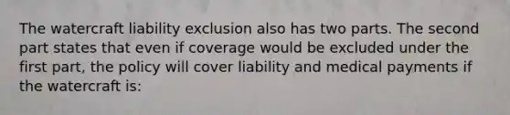 The watercraft liability exclusion also has two parts. The second part states that even if coverage would be excluded under the first part, the policy will cover liability and medical payments if the watercraft is: