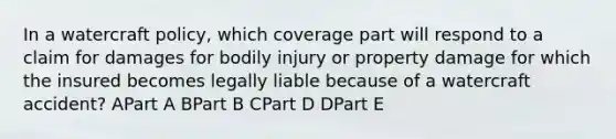 In a watercraft policy, which coverage part will respond to a claim for damages for bodily injury or property damage for which the insured becomes legally liable because of a watercraft accident? APart A BPart B CPart D DPart E