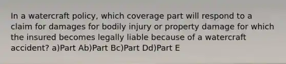 In a watercraft policy, which coverage part will respond to a claim for damages for bodily injury or property damage for which the insured becomes legally liable because of a watercraft accident? a)Part Ab)Part Bc)Part Dd)Part E