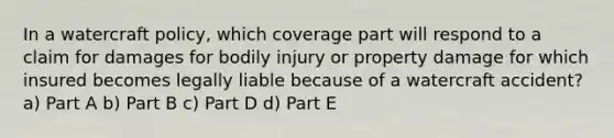 In a watercraft policy, which coverage part will respond to a claim for damages for bodily injury or property damage for which insured becomes legally liable because of a watercraft accident? a) Part A b) Part B c) Part D d) Part E