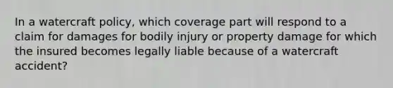 In a watercraft policy, which coverage part will respond to a claim for damages for bodily injury or property damage for which the insured becomes legally liable because of a watercraft accident?