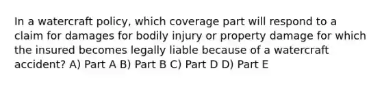 In a watercraft policy, which coverage part will respond to a claim for damages for bodily injury or property damage for which the insured becomes legally liable because of a watercraft accident? A) Part A B) Part B C) Part D D) Part E