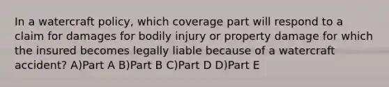 In a watercraft policy, which coverage part will respond to a claim for damages for bodily injury or property damage for which the insured becomes legally liable because of a watercraft accident? A)Part A B)Part B C)Part D D)Part E