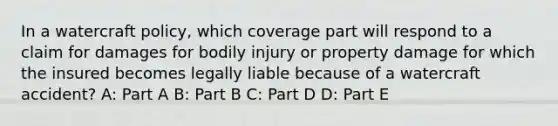 In a watercraft policy, which coverage part will respond to a claim for damages for bodily injury or property damage for which the insured becomes legally liable because of a watercraft accident? A: Part A B: Part B C: Part D D: Part E