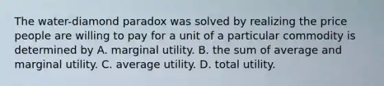 The​ water-diamond paradox was solved by realizing the price people are willing to pay for a unit of a particular commodity is determined by A. marginal utility. B. the sum of average and marginal utility. C. average utility. D. total utility.