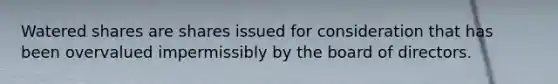 Watered shares are shares issued for consideration that has been overvalued impermissibly by the board of directors.