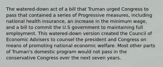 The watered-down act of a bill that Truman urged Congress to pass that contained a series of Progressive measures, including national health insurance, an increase in the <a href='https://www.questionai.com/knowledge/k1glT6Xv0Z-minimum-wage' class='anchor-knowledge'>minimum wage</a>, and a bill to commit the U.S government to maintaining full employment. This watered-down version created the Council of Economic Advisers to counsel the president and Congress on means of promoting national economic welfare. Most other parts of Truman's domestic program would not pass in the conservative Congress over the next seven years.