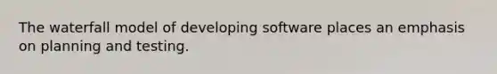 The waterfall model of developing software places an emphasis on planning and testing.