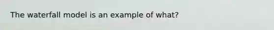 The waterfall model is an example of what?