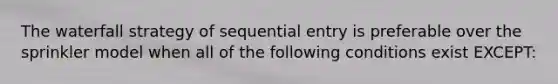 The waterfall strategy of sequential entry is preferable over the sprinkler model when all of the following conditions exist EXCEPT: