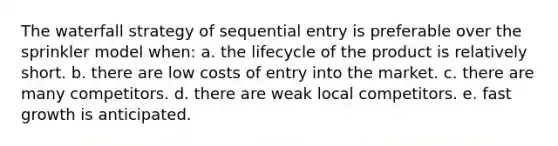 The waterfall strategy of sequential entry is preferable over the sprinkler model when: a. the lifecycle of the product is relatively short. b. there are low costs of entry into the market. c. there are many competitors. d. there are weak local competitors. e. fast growth is anticipated.