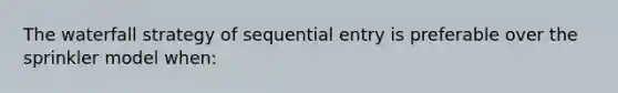 The waterfall strategy of sequential entry is preferable over the sprinkler model when: