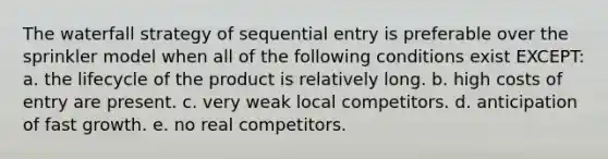 The waterfall strategy of sequential entry is preferable over the sprinkler model when all of the following conditions exist EXCEPT: a. the lifecycle of the product is relatively long. b. high costs of entry are present. c. very weak local competitors. d. anticipation of fast growth. e. no real competitors.