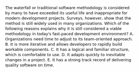 The waterfall or traditional software methodology is considered by many to have exceeded its useful life and inappropriate for modern development projects.​ Surveys, however, show that the method is still widely used in many organizations. Which of the following reasons explains why it is still considered a viable methodology in​ today's fast-paced development​ environment? A. Organizations need time to adjust to its​ team-oriented approach. B. It is more iterative and allows developers to rapidly build workable components. C. It has a logical and familiar​ structure, which is comfortable to use. D. It adapts quickly to inevitable changes in a project. E. It has a strong track record of delivering quality software on time.