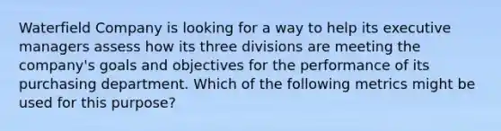 Waterfield Company is looking for a way to help its executive managers assess how its three divisions are meeting the company's goals and objectives for the performance of its purchasing department. Which of the following metrics might be used for this purpose?